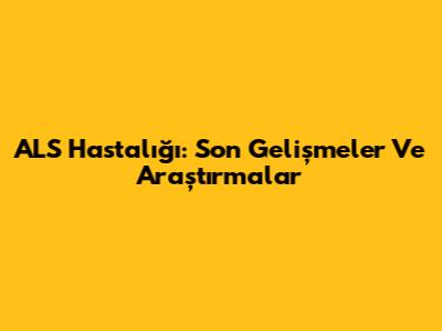 ALS Hastalığı: Son Gelişmeler Ve Araştırmalar