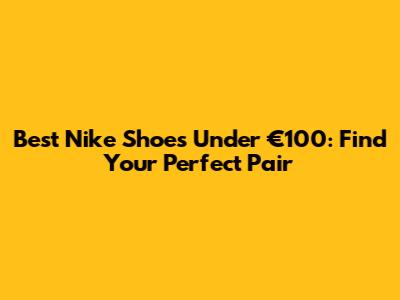 Best Nike Shoes Under €100: Find Your Perfect Pair