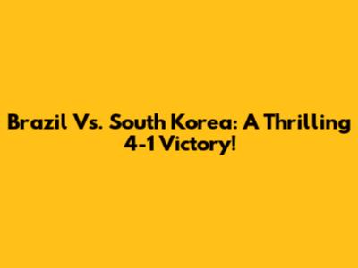 Brazil Vs. South Korea: A Thrilling 4-1 Victory!
