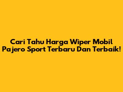 Cari Tahu Harga Wiper Mobil Pajero Sport Terbaru Dan Terbaik!