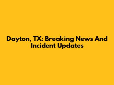 Dayton, TX: Breaking News And Incident Updates