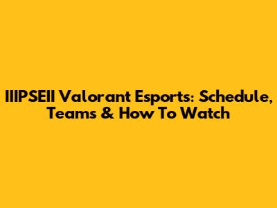 IIIPSEII Valorant Esports: Schedule, Teams & How To Watch