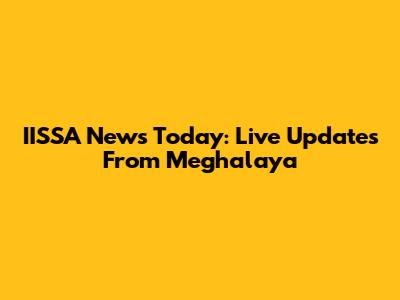 IISSA News Today: Live Updates From Meghalaya