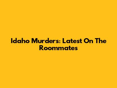 Idaho Murders: Latest On The Roommates