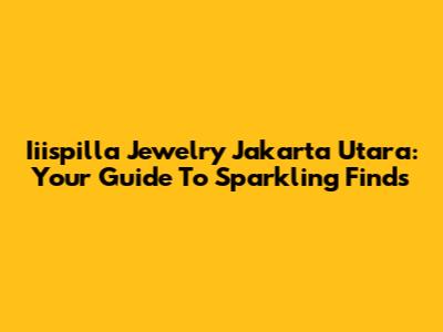 Iiispilla Jewelry Jakarta Utara: Your Guide To Sparkling Finds