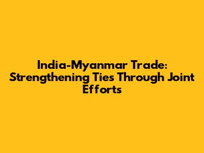 India-Myanmar Trade: Strengthening Ties Through Joint Efforts