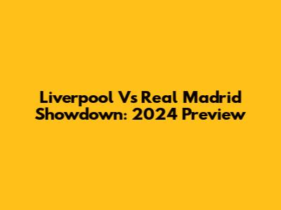 Liverpool Vs Real Madrid Showdown: 2024 Preview