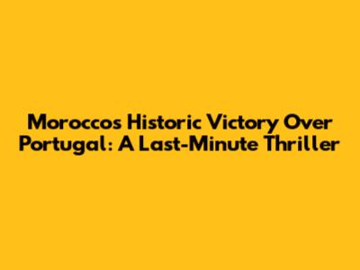 Morocco's Historic Victory Over Portugal: A Last-Minute Thriller
