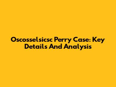 Oscosselsicsc Perry Case: Key Details And Analysis