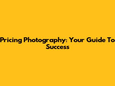 Pricing Photography: Your Guide To Success