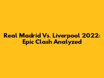 Real Madrid Vs. Liverpool 2022: Epic Clash Analyzed