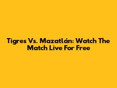 Tigres Vs. Mazatlán: Watch The Match Live For Free